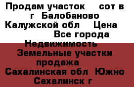 Продам участок 12 сот в г. Балобаново Калужской обл. › Цена ­ 850 000 - Все города Недвижимость » Земельные участки продажа   . Сахалинская обл.,Южно-Сахалинск г.